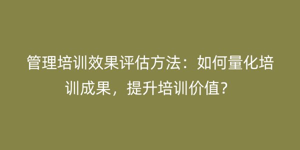 管理培训效果评估方法：如何量化培训成果，提升培训价值？