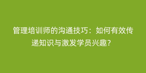 管理培训师的沟通技巧：如何有效传递知识与激发学员兴趣？