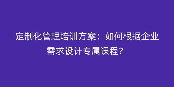 定制化管理培训方案：如何根据企业需求设计专属课程？
