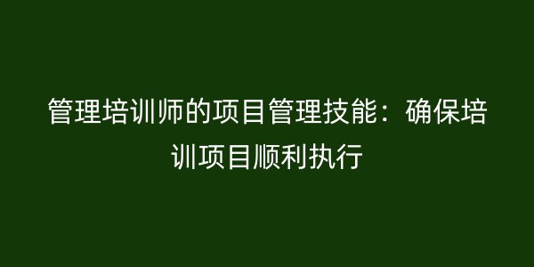 管理培训师的项目管理技能：确保培训项目顺利执行