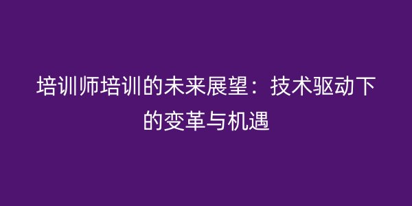 培训师培训的未来展望:技术驱动下的变革与机遇