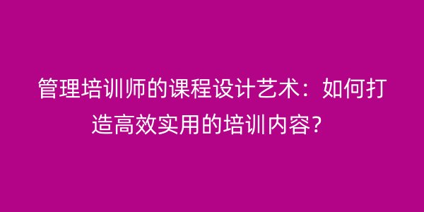 管理培训师的课程设计艺术:如何打造高效实用的培训内容?