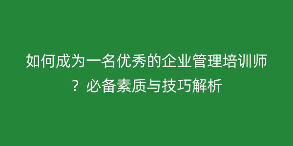 如何成为一名优秀的企业管理培训师？必备素质与技巧解析