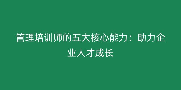 管理培训师的五大核心能力:助力企业人才成长