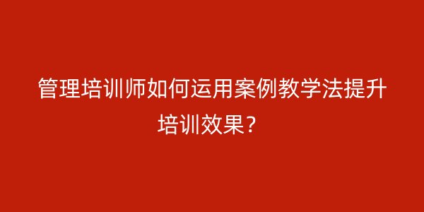 管理培训师如何运用案例教学法提升培训效果? 管理培训师如何运用案例教学法提升培训效果?