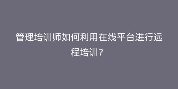 管理培训师如何利用在线平台进行远程培训? 管理培训师如何利用在线平台进行远程培训?