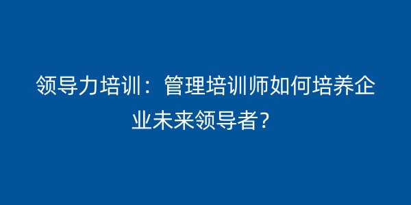 领导力培训：管理培训师如何培养企业未来领导者？