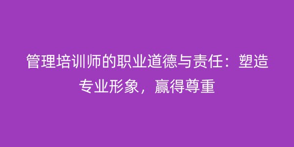 管理培训师的职业道德与责任：塑造专业形象，赢得尊重