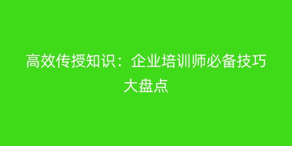 高效传授知识：企业培训师必备技巧大盘点