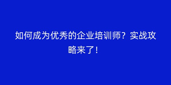 如何成为优秀的企业培训师？实战攻略来了！